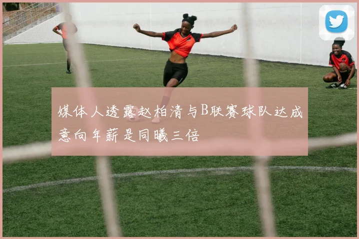 媒体人透露赵柏清与B联赛球队达成意向年薪是同曦三倍
