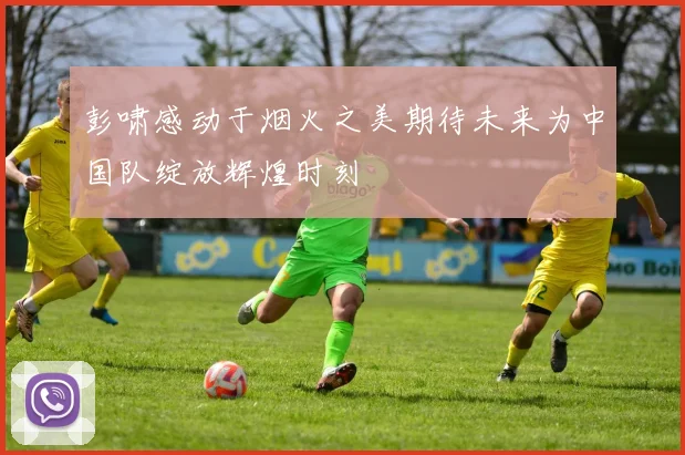 彭啸感动于烟火之美期待未来为中国队绽放辉煌时刻