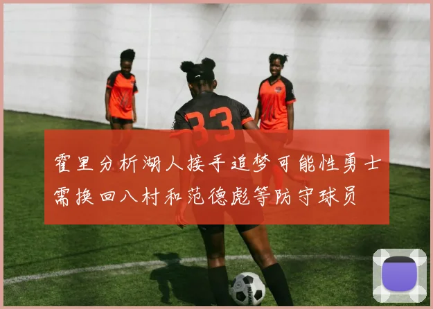 霍里分析湖人接手追梦可能性勇士需换回八村和范德彪等防守球员