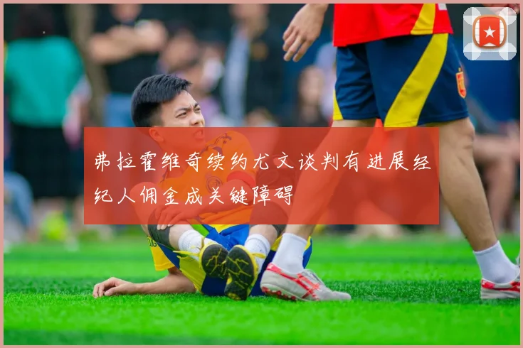 弗拉霍维奇续约尤文谈判有进展经纪人佣金成关键障碍