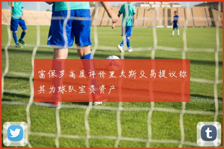 富保罗高度评价里夫斯交易提议称其为球队宝贵资产