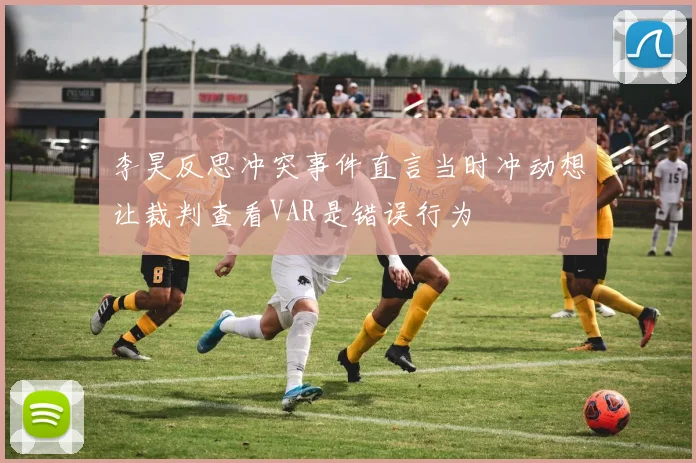 李昊反思冲突事件直言当时冲动想让裁判查看VAR是错误行为