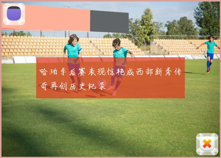 哈珀季后赛表现惊艳成西部新秀传奇再创历史纪录