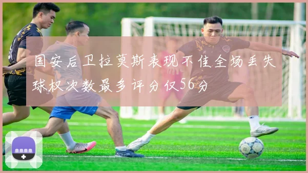 国安后卫拉莫斯表现不佳全场丢失球权次数最多评分仅56分