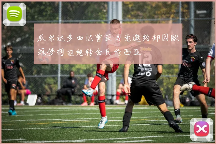 瓜尔达多回忆曾获马竞邀约却因欧冠梦想拒绝转会瓦伦西亚