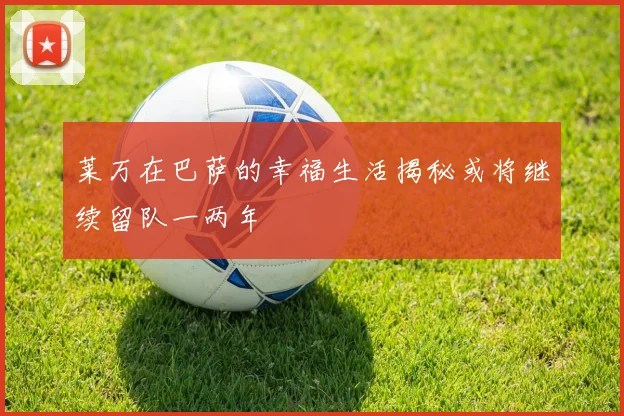 莱万在巴萨的幸福生活揭秘或将继续留队一两年