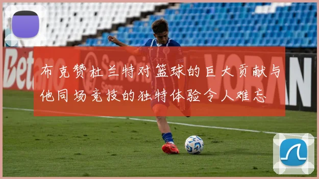 布克赞杜兰特对篮球的巨大贡献与他同场竞技的独特体验令人难忘