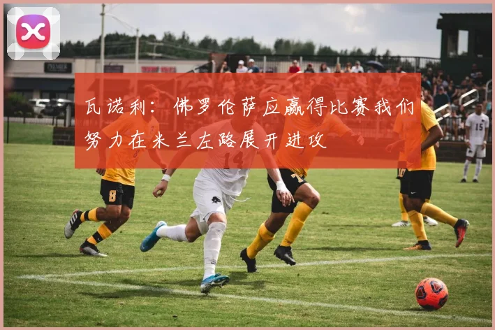 瓦诺利：佛罗伦萨应赢得比赛我们努力在米兰左路展开进攻