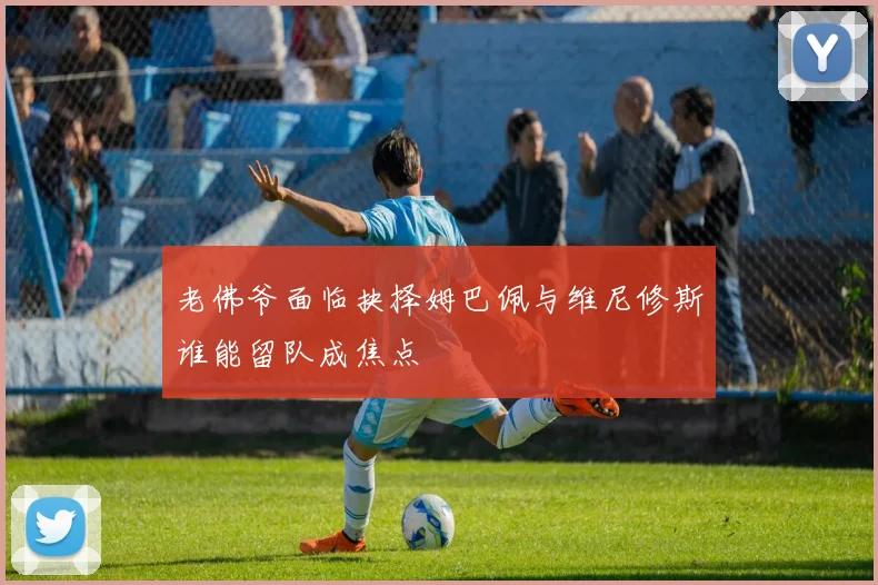 老佛爷面临抉择姆巴佩与维尼修斯谁能留队成焦点