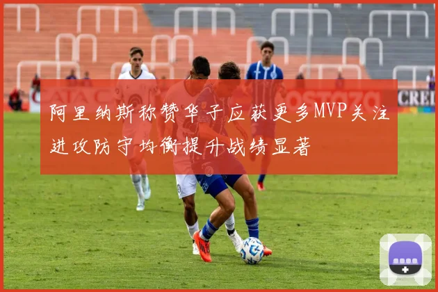 阿里纳斯称赞华子应获更多MVP关注进攻防守均衡提升战绩显著