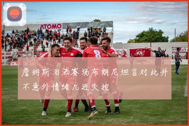 詹姆斯泪洒赛场布朗尼坦言对此并不意外情绪几近失控