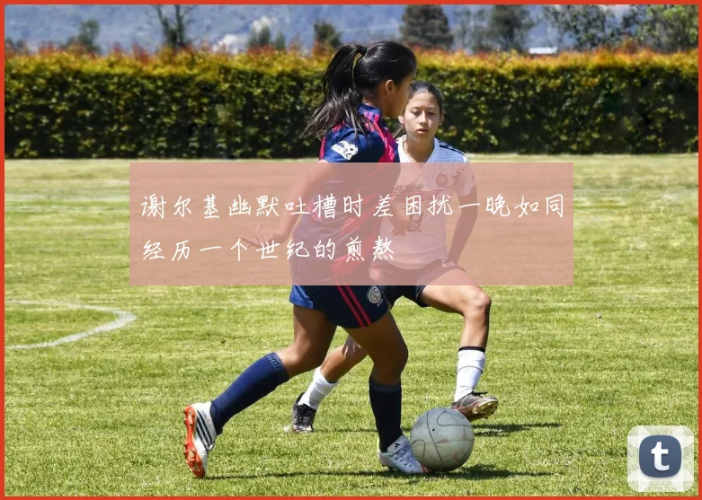 谢尔基幽默吐槽时差困扰一晚如同经历一个世纪的煎熬