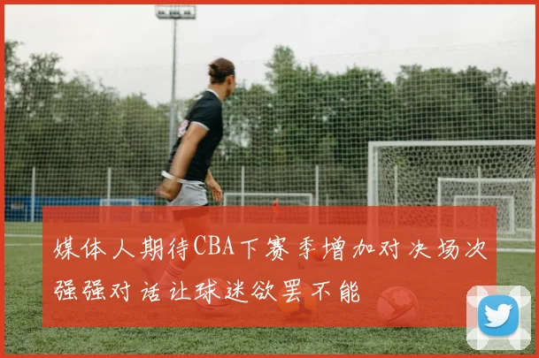 媒体人期待CBA下赛季增加对决场次强强对话让球迷欲罢不能