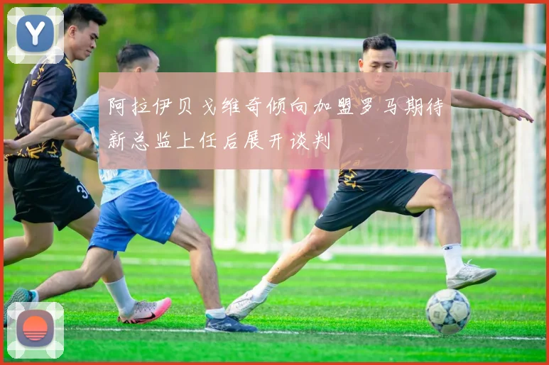 阿拉伊贝戈维奇倾向加盟罗马期待新总监上任后展开谈判