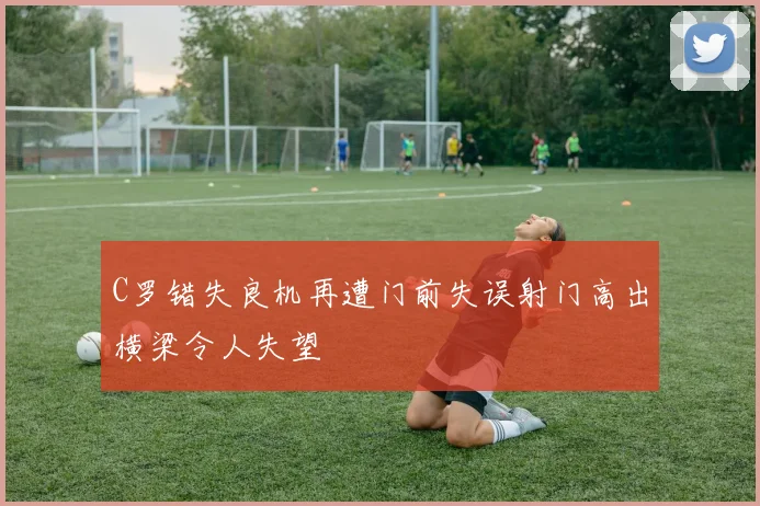 C罗错失良机再遭门前失误射门高出横梁令人失望