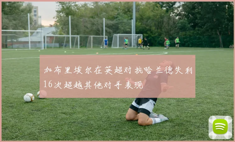 加布里埃尔在英超对抗哈兰德失利16次超越其他对手表现