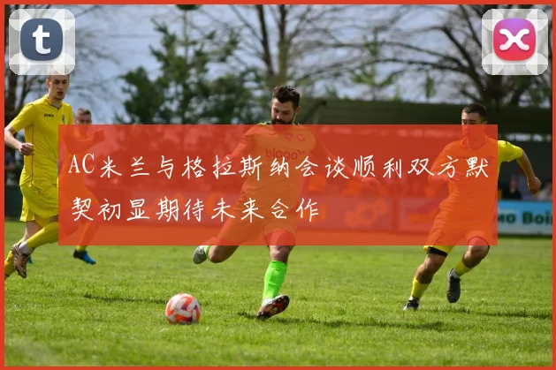 AC米兰与格拉斯纳会谈顺利双方默契初显期待未来合作