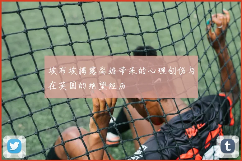 埃布埃揭露离婚带来的心理创伤与在英国的绝望经历