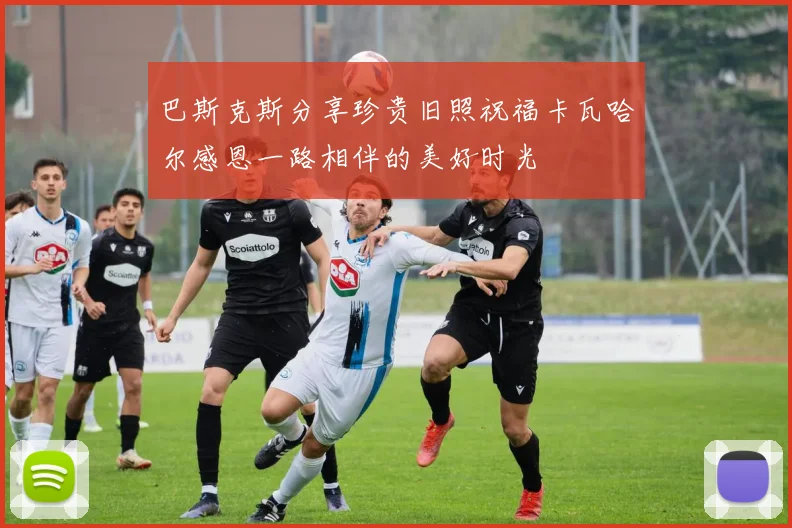 巴斯克斯分享珍贵旧照祝福卡瓦哈尔感恩一路相伴的美好时光