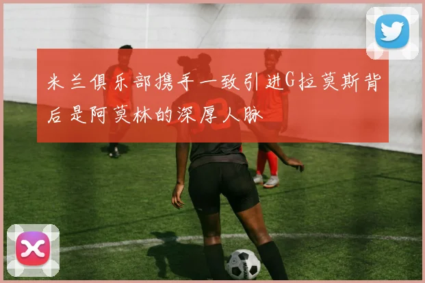 米兰俱乐部携手一致引进G拉莫斯背后是阿莫林的深厚人脉