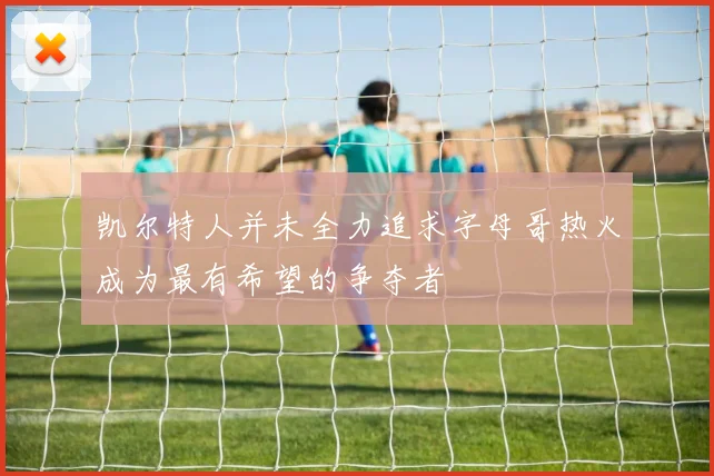 凯尔特人并未全力追求字母哥热火成为最有希望的争夺者