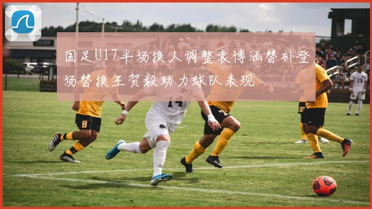 国足U17半场换人调整袁博涵替补登场替换王贺毅助力球队表现