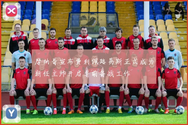 摩纳哥宣布费利佩路易斯正式成为新任主帅开启季前备战工作