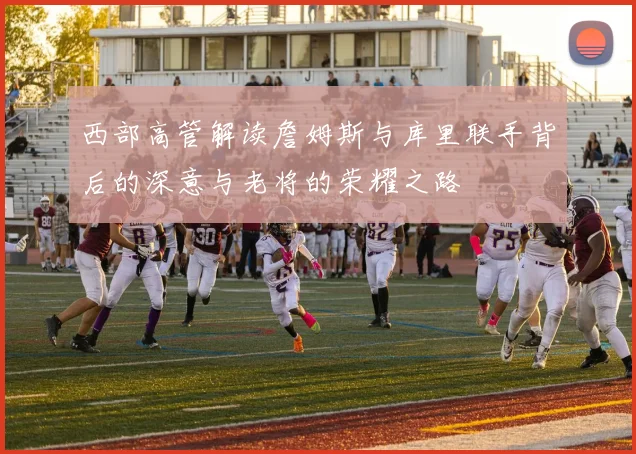 西部高管解读詹姆斯与库里联手背后的深意与老将的荣耀之路