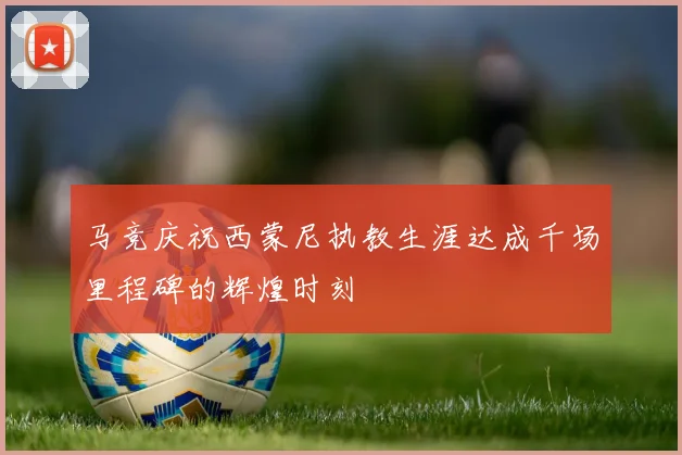 马竞庆祝西蒙尼执教生涯达成千场里程碑的辉煌时刻