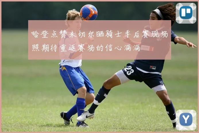哈登点赞米切尔晒骑士季后赛现场照期待重返赛场的信心满满