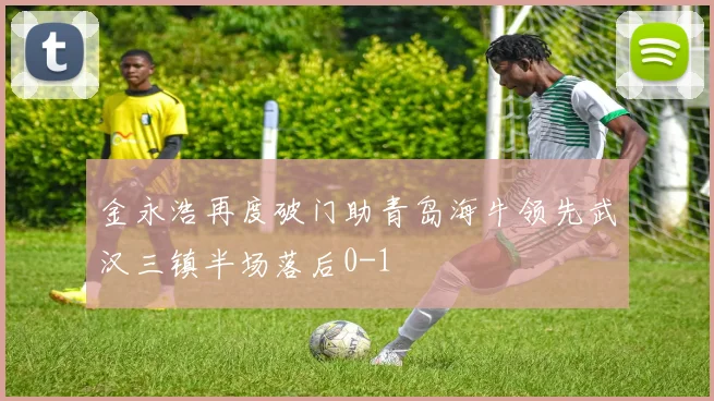 金永浩再度破门助青岛海牛领先武汉三镇半场落后0-1