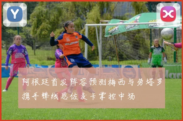 阿根廷首发阵容预测梅西与劳塔罗携手锋线恩佐麦卡掌控中场
