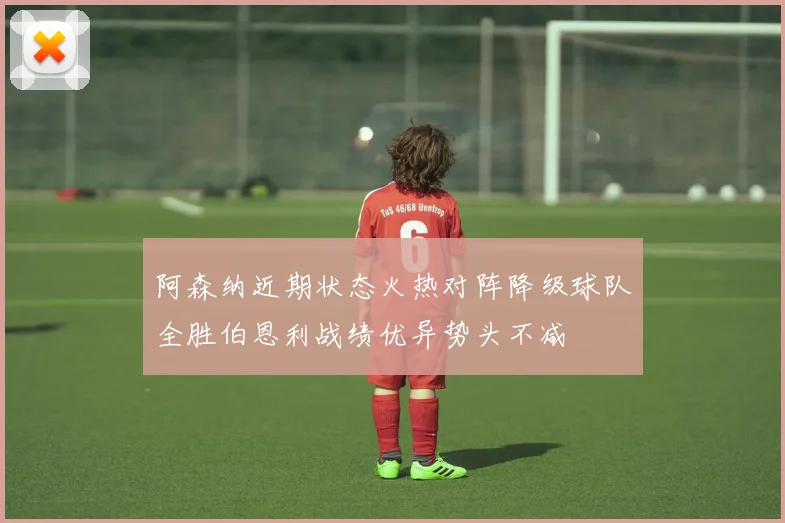阿森纳近期状态火热对阵降级球队全胜伯恩利战绩优异势头不减
