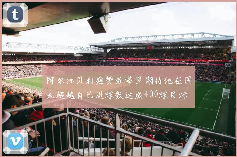 阿尔托贝利盛赞劳塔罗期待他在国米超越自己进球数达成400球目标