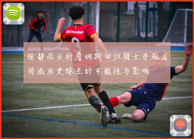 徐静雨分析詹姆斯回归骑士夺冠后将成历史球王的可能性与影响