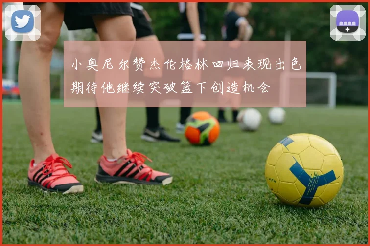 小奥尼尔赞杰伦格林回归表现出色期待他继续突破篮下创造机会